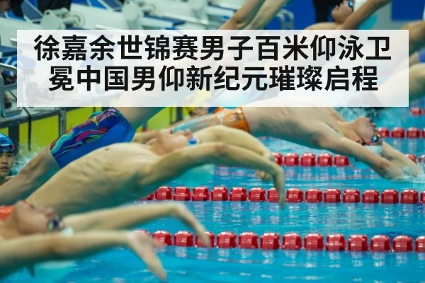 徐嘉余世锦赛男子百米仰泳卫冕中国男仰新纪元璀璨启程
